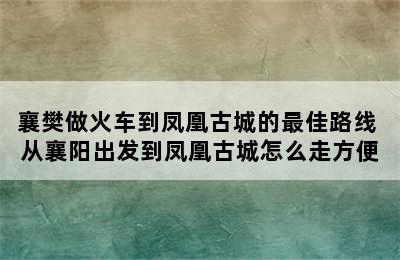 襄樊做火车到凤凰古城的最佳路线 从襄阳出发到凤凰古城怎么走方便